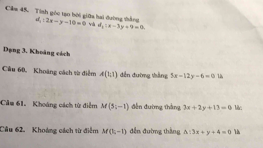 Tính góc tạo bởi giữa hai đường thẳng
d_1:2x-y-10=0 vù d_2:x-3y+9=0. 
Dạng 3. Khoảng cách 
Câu 60. Khoảng cách từ điểm A(1;1) đến đường thẳng 5x-12y-6=0 là 
Câu 61. Khoảng cách từ điểm M(5;-1) đến đường thẳng 3x+2y+13=0 là: 
Câu 62. Khoảng cách từ điểm M(1;-1) đến đường thằng △ :3x+y+4=0 là