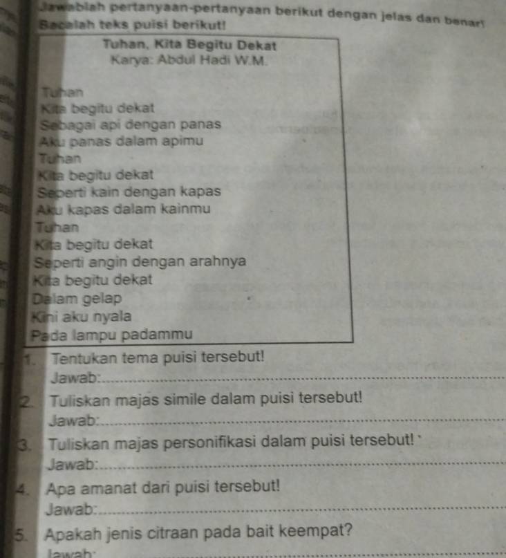 Jawabiah pertanyaan-pertanyaan berikut dengan jelas dan benar! 
Bacalah teks puisi berikut! 
Tuhan, Kita Begitu Dekat 
Karya: Abdul Hadi W.M. 
Tuhan 
Kita begitu dekat 
Sebagai api dengan panas 
a Aku panas dalam apimu 
Tuhan 
Kita begitu dekat 
Seperti kain dengan kapas 
Aku kapas dalam kainmu 
Tuhan 
Kita begitu dekat 
a Seperti angin dengan arahnya 
Kita begitu dekat 
Dalam gelap 
Kini aku nyala 
Pada lampu padammu 
1. Tentukan tema puisi tersebut! 
Jawab:_ 
2. Tuliskan majas simile dalam puisi tersebut! 
Jawab:_ 
3. Tuliskan majas personifikasi dalam puisi tersebut! ' 
Jawab:__ 
4. Apa amanat dari puisi tersebut! 
Jawab: 
_ 
5. Apakah jenis citraan pada bait keempat? 
_