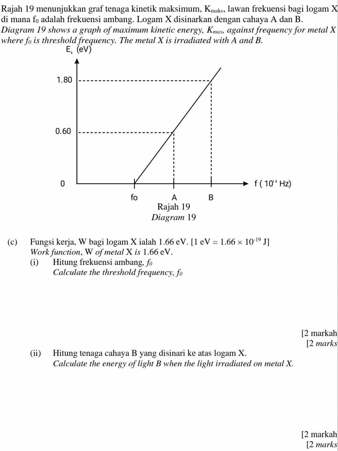 Rajah 19 menunjukkan graf tenaga kinetik maksimum, Kк, lawan frekuensi bagi logam X
di mana f₀ adalah frekuensi ambang. Logam X disinarkan dengan cahaya A dan B.
Diagram 19 shows a graph of maximum kinetic energy, K, against frequency for metal X
where fo is threshold frequency. The metal X is irradiated with A and B.
Diagram 19
(c) Fungsi kerja, W bagi logam X ialah 1.66 eV. [1 e V=1.66* 10^(-19)J]
Work function, W of metal X is 1.66 eV.
(i) Hitung frekuensi ambang, fo
Calculate the threshold frequency, fo
[2 markah
[2 marks
(ii) Hitung tenaga cahaya B yang disinari ke atas logam X.
Calculate the energy of light B when the light irradiated on metal X.
[2 markah
[2 marks