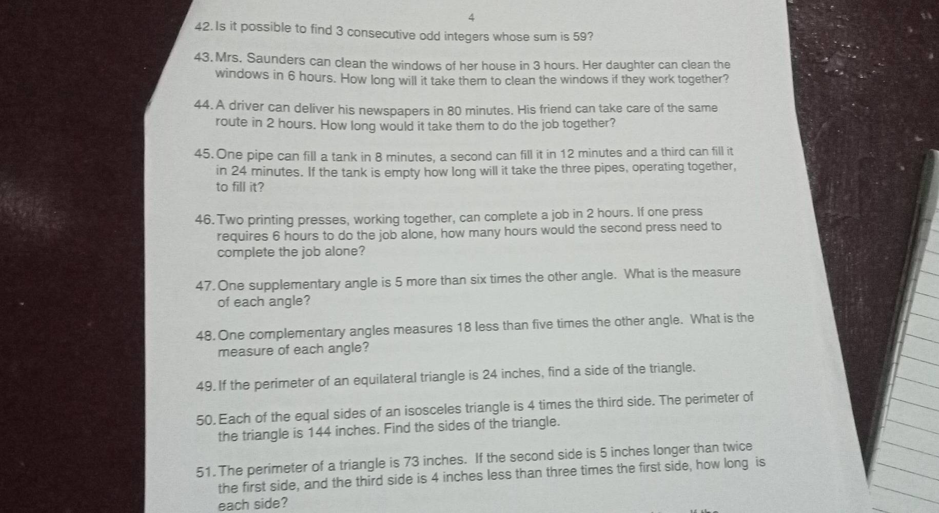 Is it possible to find 3 consecutive odd integers whose sum is 59? 
43. Mrs. Saunders can clean the windows of her house in 3 hours. Her daughter can clean the 
windows in 6 hours. How long will it take them to clean the windows if they work together? 
44. A driver can deliver his newspapers in 80 minutes. His friend can take care of the same 
route in 2 hours. How long would it take them to do the job together? 
45.One pipe can fill a tank in 8 minutes, a second can fill it in 12 minutes and a third can fill it 
in 24 minutes. If the tank is empty how long will it take the three pipes, operating together, 
to fill it? 
46. Two printing presses, working together, can complete a job in 2 hours. If one press 
requires 6 hours to do the job alone, how many hours would the second press need to 
complete the job alone? 
47.One supplementary angle is 5 more than six times the other angle. What is the measure 
of each angle? 
48. One complementary angles measures 18 less than five times the other angle. What is the 
measure of each angle? 
49. If the perimeter of an equilateral triangle is 24 inches, find a side of the triangle. 
50. Each of the equal sides of an isosceles triangle is 4 times the third side. The perimeter of 
the triangle is 144 inches. Find the sides of the triangle. 
51.The perimeter of a triangle is 73 inches. If the second side is 5 inches longer than twice 
the first side, and the third side is 4 inches less than three times the first side, how long is 
each side?