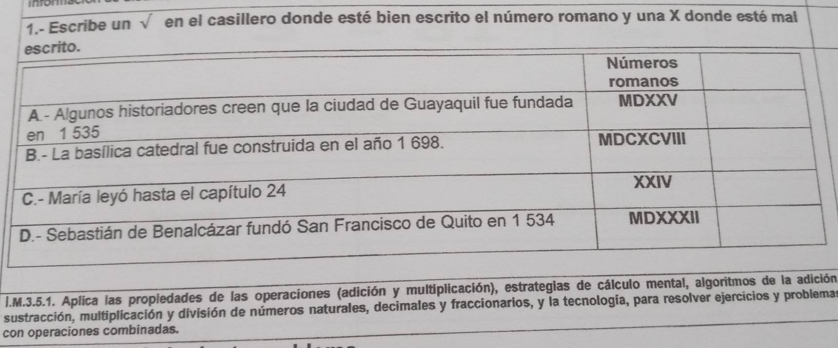 mom 
1.- Escribe un sqrt() en el casillero donde esté bien escrito el número romano y una X donde esté mal 
I.M.3.5.1. Aplica las propiedades de las operaciones (adición y multiplicación), estrategias de cálculo mental, algoritmos de la adición 
sustracción, multiplicación y división de números naturales, decimales y fraccionarios, y la tecnología, para resolver ejercicios y problema 
con operaciones combinadas.