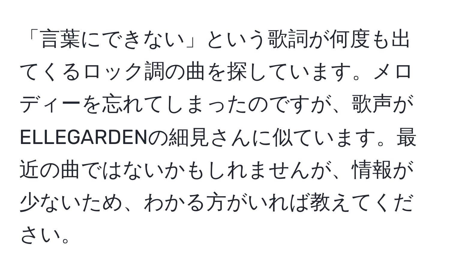 「言葉にできない」という歌詞が何度も出てくるロック調の曲を探しています。メロディーを忘れてしまったのですが、歌声がELLEGARDENの細見さんに似ています。最近の曲ではないかもしれませんが、情報が少ないため、わかる方がいれば教えてください。