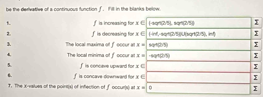 be the derivative of a continuous function f. Fill in the blanks below. 
1. f is increasing for x∈ | (-sqrt(2/5),sqrt(2/5)) Σ 
2. f is decreasing for x∈ (-inf,-sqrt(2/5))∪ (sqrt(2/5), ,inf
Σ
3. The local maxima of f occur at x= sqrt(2/5) Σ 
4. The local minima of foccur at x= -sqrt(2/5)
Σ
5. f is concave upward for x∈
Σ
6. f is concave downward for x∈
Σ
7. The x -values of the point(s) of inflection of f occur(s) at x=| 0
Σ