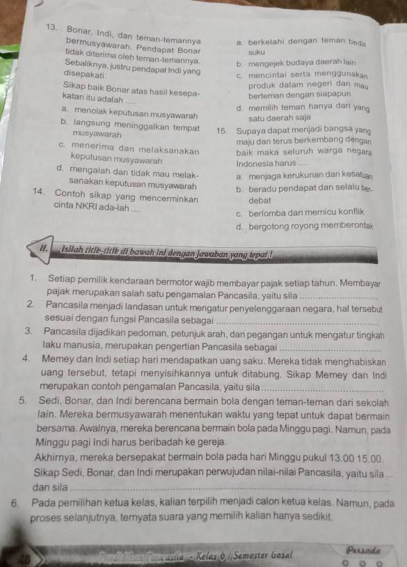 Bonar, Indi, dan teman-temannya a. berkelahi dengan teman beda
bermusyawarah. Pendapat Bonar suku
tidak diterima oleh teman-temannya. b. mengejek budaya daerah lain
Sebaliknya, justru pendapat Indi yang
disepakati
c. mencintai serta menggunaka
produk dalam negeri dan mau
Sikap baik Bonar atas hasil kesepa- berteman dengan siapapun
katan itu adalah ...
d. memilih teman hanya dari yang
a. menolak keputusan musyawarah satu daerah saja
b. langsung meninggalkan tempat 15. Supaya dapat menjadi bangsa yang
musyawarah
maju dan terus berkembang dengan
c. menerima dan melaksanakan baik maka seluruh warga negara
keputusan musyawarah
Indonesia harus ....
d. mengalah dan tidak mau melak- a. menjaga kerukunan dan kesatuan
sanakan keputusan musyawarah b. beradu pendapat dan selalu t
14. Contoh sikap yang mencerminkan debat
cinta NKRI ada-lah ....
c. berfomba dan memicu konflik
d. bergotong royong memberontak
II.   Isilah titik-titik di bawah ini dengan jawaban yang tepat !
1. Setiap pemilik kendaraan bermotor wajib membayar pajak setiap tahun. Membayar
pajak merupakan salah satu pengamalan Pancasila, yaitu sila_
2. Pancasila menjadi landasan untuk mengatur penyelenggaraan negara, hal tersebut
sesuai dengan fungsi Pancasila sebagai_
3. Pancasila dijadikan pedoman, petunjuk arah, dan pegangan untuk mengatur tingkah
laku manusia, merupakan pengertian Pancasila sebagai_
4. Memey dan Indi setiap hari mendapatkan uang saku. Mereka tidak menghabiskan
uang tersebut, tetapi menyisihkannya untuk ditabung. Sikap Memey dan Indi
merupakan contoh pengamalan Pancasila, yaitu sila_
5. Sedi, Bonar, dan Indi berencana bermain bola dengan teman-teman dari sekolah
lain. Mereka bermusyawarah menentukan waktu yang tepat untuk dapat bermain
bersama. Awainya, mereka berencana bermain bola pada Minggu pagi. Namun, pada
Minggu pagi Indi harus beribadah ke gereja
Akhirnya, mereka bersepakat bermain bola pada hari Minggu pukul 13.00 15.00.
Sikap Sedi, Bonar, dan Indi merupakan perwujudan nilai-nilai Pancasila, yaitu sila ...
dan sila_
6. Pada pemilihan ketua kelas, kalian terpilih menjadi calon ketua kelas. Namun, pada
proses selanjutnya, ternyata suara yang memilih kalian hanya sedikit.
48   Fancasila - Kelas 6 / Semester Gasal Parscíde
a