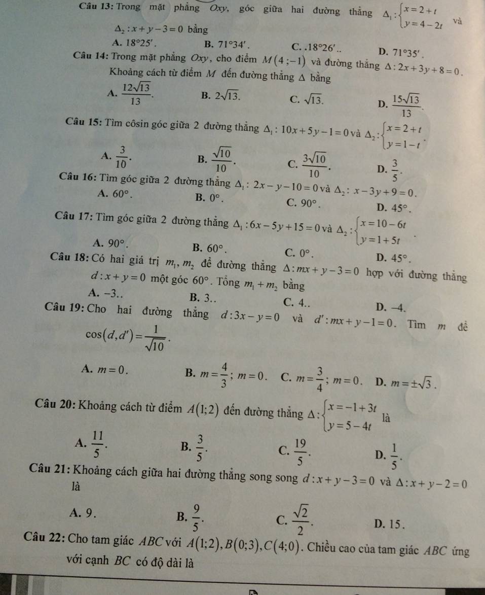 Trong mặt phẳng Oxy, góc giữa hai đường thẳng △ _1:beginarrayl x=2+t y=4-2tendarray. và
△ _2:x+y-3=0 bằng
A. 18°25'. B. 71°34'. C..18°26'.. D. 71°35'.
Câu 14: Trong mặt phẳng Oxy, cho điểm M(4;-1) và đường thắng △ :2x+3y+8=0.
Khoảng cách từ điểm M đến đường thẳng △ bdot ang
A.  12sqrt(13)/13 . B. 2sqrt(13). C. sqrt(13). D.  15sqrt(13)/13 .
Câu 15: Tìm côsin góc giữa 2 đường thẳng △ _1:10x+5y-1=0 và △ _2:beginarrayl x=2+t y=1-tendarray. .
B.
A.  3/10 .  sqrt(10)/10 . C.  3sqrt(10)/10 . D.  3/5 .
Câu 16: Tìm góc giữa 2 đường thẳng △ _1:2x-y-10=0 và △ _2:x-3y+9=0.
A. 60°.
B. 0°. C. 90°. D. 45°.
Câu 17: Tìm góc giữa 2 đường thẳng △ _1:6x-5y+15=0 và Delta _2:beginarrayl x=10-6t y=1+5tendarray.
A. 90°. B. 60°.
C. 0°. 45°.
D.
Câu 18: Có hai giá trị m_1,m_2 để đường thẳng^(:mx+y-3=0 hợp với đường thắng
d:x+y=0 một góc 60^circ). Tổng m_1+m_2 bằng
A. −3. B. 3. C. 4.. D. −4.
Câu 19: Cho hai đường thẳng d:3x-y=0 và d':mx+y-1=0. Tìm m đề
cos (d,d')= 1/sqrt(10) .
A. m=0. B. m= 4/3 ;m=0. C. m= 3/4 ;m=0. D. m=± sqrt(3).
Câu 20: Khoảng cách từ điểm A(1;2) đến đường thẳng Delta :beginarrayl x=-1+3t y=5-4tendarray. là
A.  11/5 .
B.  3/5 .
C.  19/5 .
D.  1/5 .
Câu 21: Khoảng cách giữa hai đường thẳng song song d:x+y-3=0 và △ :x+y-2=0
là
B.  9/5 .  sqrt(2)/2 .
C.
A. 9. D. 15 .
Câu 22: Cho tam giác ABC với A(1;2),B(0;3),C(4;0). Chiều cao của tam giác ABC ứng
với cạnh BC có độ dài là