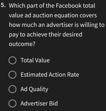 Which part of the Facebook total
value ad auction equation covers
how much an advertiser is willing to
pay to achieve their desired
outcome?
Total Value
Estimated Action Rate
Ad Quality
Advertiser Bid