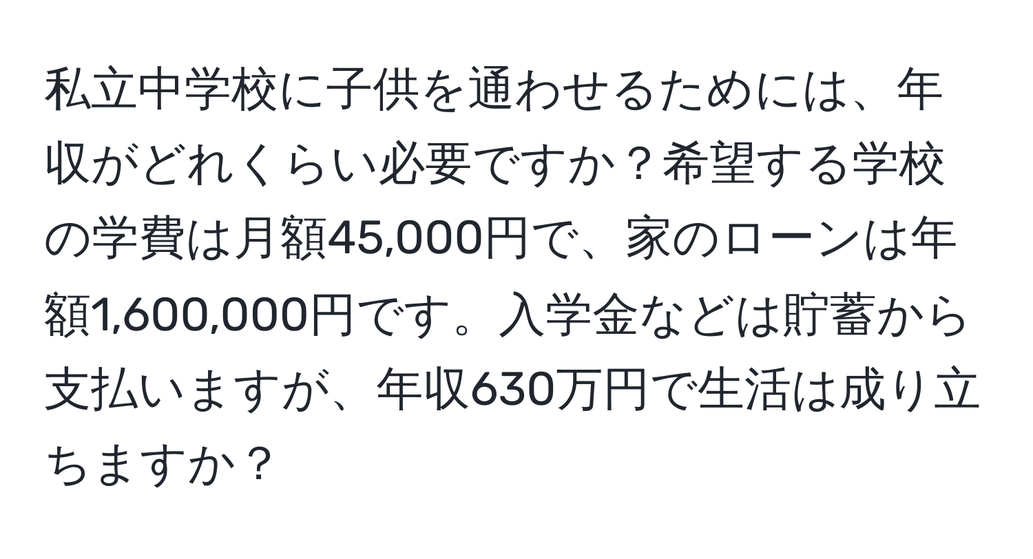 私立中学校に子供を通わせるためには、年収がどれくらい必要ですか？希望する学校の学費は月額45,000円で、家のローンは年額1,600,000円です。入学金などは貯蓄から支払いますが、年収630万円で生活は成り立ちますか？