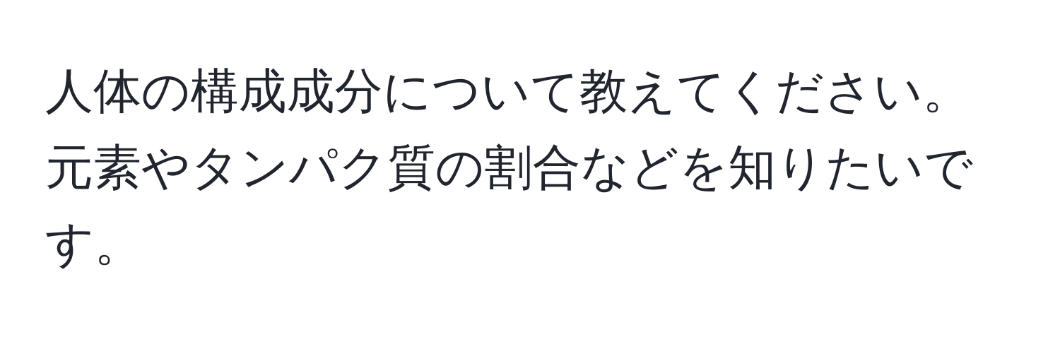 人体の構成成分について教えてください。元素やタンパク質の割合などを知りたいです。