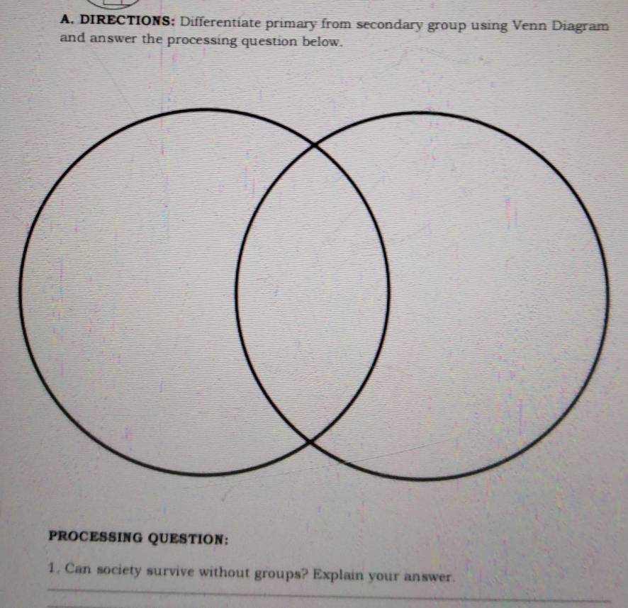 DIRECTIONS: Differentiate primary from secondary group using Venn Diagram 
and answer the processing question below. 
PROCESSING QUESTION; 
_ 
1. Can society survive without groups? Explain your answer. 
_