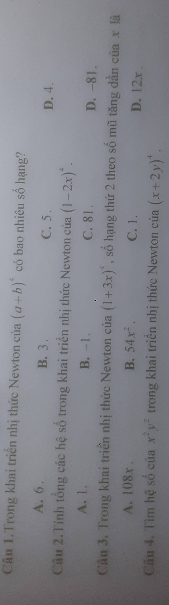 Câu 1.Trong khai triển nhị thức Newton của (a+b)^4 có bao nhiêu số hạng?
A. 6. C. 5.
B. 3.
D. 4.
Câu 2.Tính tổng các hệ số trong khai triển nhị thức Newton của (1-2x)^4.
A. 1. B. −1. C. 81. D. -81.
Câu 3. Trong khai triển nhị thức Newton của (1+3x)^4 , số hạng thứ 2 theo số mũ tăng dần của x là
A. 108x. B. 54x^2. C. 1.
D. 12x.
Câu 4. Tìm hệ số của x^2y^2 trong khai triển nhị thức Newton của (x+2y)^4.