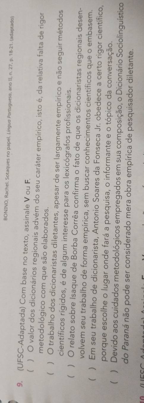 BONINO, Rachel. Sotaques no papel. Língua Portugueso, ano II, n. 27, p. 18-21. (adaptado) 
9. (UFSC-Adaptada) Com base no texto, assinale V ou F. 
( ) O valor dos dicionários regionais advém do seu caráter empírico, isto é, da relativa falta de rigor 
metodológico com que são elaborados. 
( ) O trabalho dos dicionaristas diletantes, apesar de ser largamente empírico e não seguir métodos 
científicos rígidos, é de algum interesse para os lexicógrafos profissionais. 
 ) O relato sobre Isaque de Borba Corrêa confirma o fato de que os dicionaristas regionais desen- 
volvem seu trabalho de forma empírica, sem buscar conhecimentos científicos que o embasem. 
 ) Em seu trabalho de dicionarista, Antonio Soares da Fonseca Jr. obedece a certo rigor científico, 
porque escolhe o lugar onde fará a pesquisa, o informante e o tópico da conversação. 
 ) Devido aos cuidados metodológicos empregados em sua composição, o Dicionário Sociolinguístico 
do Paraná não pode ser considerado mera obra empírica de pesquisador diletante.