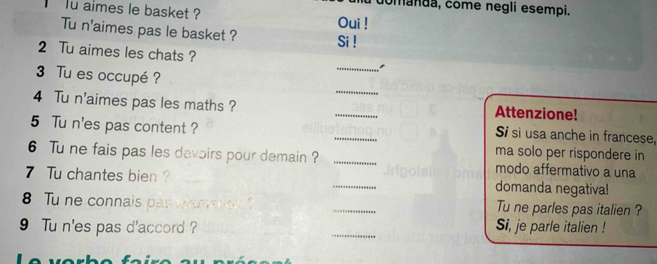 comanda, come negli esempi. 
lu aimes le basket ? 
Oui ! 
Tu n'aimes pas le basket ? Si ! 
2 Tu aimes les chats ? _I 
_ 
3 Tu es occupé ? 
_ 
4 Tu n'aimes pas les maths ? 
Attenzione! 
_ 
5 Tu n'es pas content ? 
Si si usa anche in francese, 
ma solo per rispondere in 
6 Tu ne fais pas les devoirs pour demain ? _modo affermativo a una 
7 Tu chantes bien ? __domanda negatival! 
8 Tu ne connais par Mematiod ? _Tu ne parles pas italien ? 
9 Tu n'es pas d'accord ? _Si, je parle italien !