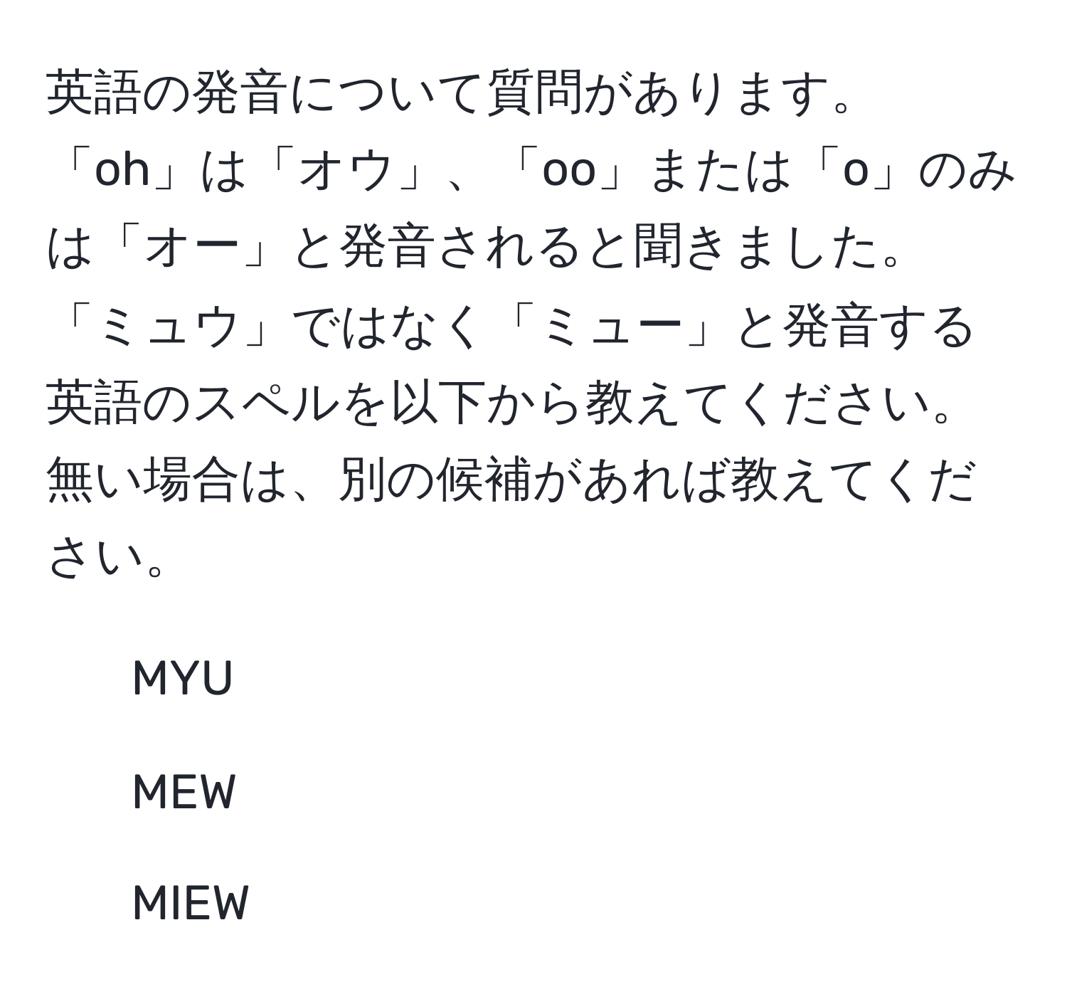 英語の発音について質問があります。「oh」は「オウ」、「oo」または「o」のみは「オー」と発音されると聞きました。「ミュウ」ではなく「ミュー」と発音する英語のスペルを以下から教えてください。無い場合は、別の候補があれば教えてください。  
1. MYU  
2. MEW  
3. MIEW