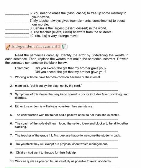 You need to erase the (cash, cache) to free up some memory to 
your device. 
_7. My teacher always gives (complements, compliments) to boost 
our morale. 
_8. Sahara is the largest (desert, dessert) in the world. 
_9. The teacher (elicits, illicits) answers from the students. 
_10. (Its, It's) a very strange movie. 
Independent Assessment I 
Read the sentences carefully. Identify the error by underlining the word/s in 
each sentence. Then, replace the word/s that make the sentence incorrect. Rewrite 
the corrected sentence on the blank below. 
Example: Did you except the gift that my brother gave you? 
Did you accept the gift that my brother gave you? 
1. Working at home have become common because of the internet. 
_ 
2. mom said, “pull it out by the plug, not by the cord.” 
_ 
3. Symptoms of this illness that require to consult a doctor includes fever, vomiting, and 
diarrhea. 
_ 
4. Either Lisa or Jennie will always volunteer their assistance. 
_ 
5. The conversation with her father had a positive affect to her than she expected. 
_ 
6. The coach of the volleyball team found the setter, libero and blocker to be all together 
slacking. 
_ 
7. The teacher of the grade 11, Ms. Lee, are happy to welcome the students back. 
_ 
8. Do you think they will except our proposal about waste management? 
_ 
9. Children had went to the zoo for their fieldtrip. 
_ 
10. Work as quick as you can but as carefully as possible to avoid accidents. 
_