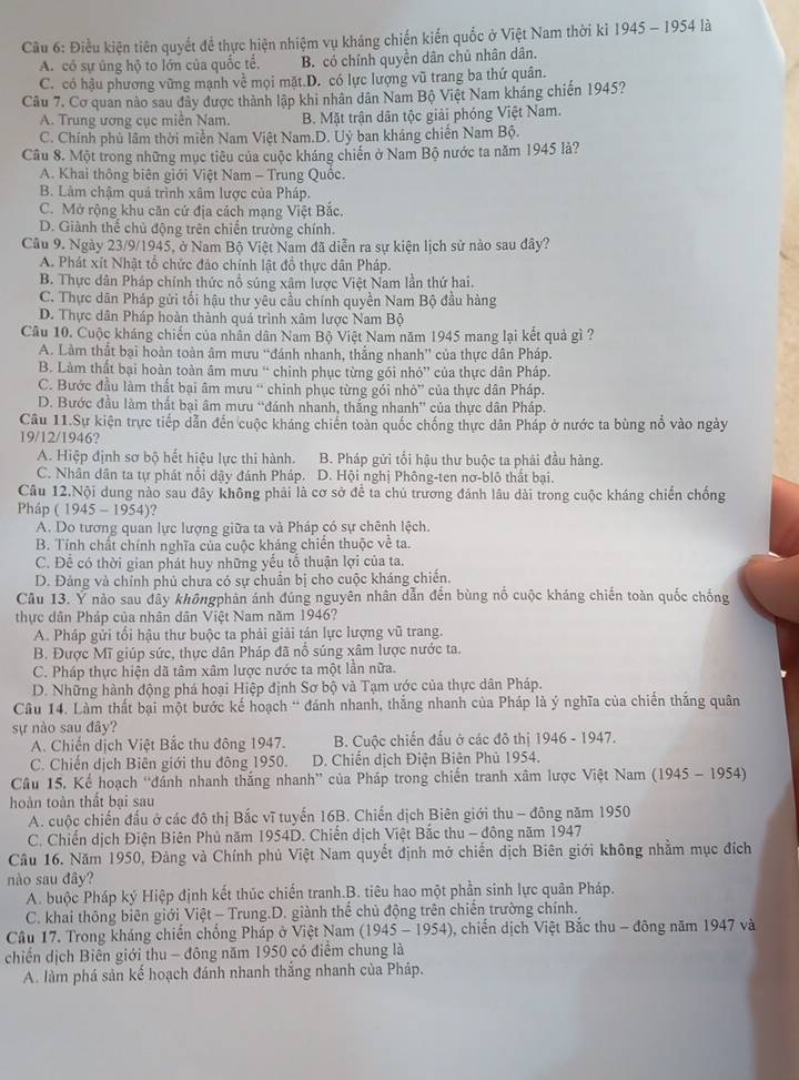 Điều kiện tiên quyết đề thực hiện nhiệm vụ kháng chiến kiến quốc ở Việt Nam thời kỉ 1945 - 1954 là
A. có sự ủng hộ to lớn của quốc tế. B. có chính quyền dân chủ nhân dân.
C. có hậu phương vững mạnh về mọi mặt.D. có lực lượng vũ trang ba thứ quân.
Câu 7. Cơ quan nào sau đây được thành lập khi nhân dân Nam Bộ Việt Nam kháng chiến 1945?
A. Trung ương cục miên Nam. B. Mặt trận dân tộc giải phóng Việt Nam.
C. Chính phủ lâm thời miền Nam Việt Nam.D. Uỷ ban kháng chiến Nam Bộ.
Câu 8. Một trong những mục tiêu của cuộc kháng chiến ở Nam Bộ nước ta năm 1945 là?
A. Khai thông biên giới Việt Nam - Trung Quốc.
B. Làm chậm quả trình xâm lược của Pháp.
C. Mở rộng khu căn cứ địa cách mạng Việt Bắc.
D. Giành thể chủ động trên chiến trường chính.
Câu 9. Ngày 23/9/1945, ở Nam Bộ Việt Nam đã diễn ra sự kiện lịch sử nào sau dây?
A. Phát xít Nhật tổ chức đảo chính lật đồ thực dân Pháp.
B. Thực dân Pháp chính thức nổ súng xâm lược Việt Nam lần thứ hai.
C. Thực dân Pháp gửi tối hậu thư yêu cầu chính quyền Nam Bộ đầu hàng
D. Thực dân Pháp hoàn thành quả trình xâm lược Nam Bộ
Cầu 10. Cuộc kháng chiến của nhân dân Nam Bộ Việt Nam năm 1945 mang lại kết quả gì ?
A. Làm thất bại hoàn toàn âm mưu “đánh nhanh, thắng nhanh” của thực dân Pháp.
B. Làm thất bại hoàn toàn âm mưu “ chính phục từng gói nhỏ” của thực dân Pháp.
C. Bước đầu làm thất bại âm mưu “ chinh phục từng gói nhỏ” của thực dân Pháp.
D. Bước đầu làm thất bại âm mưu “đánh nhanh, thắng nhanh” của thực dân Pháp.
Câu 11.Sự kiện trực tiếp dẫn đến cuộc kháng chiến toàn quốc chống thực dân Pháp ở nước ta bùng nổ vào ngày
19/12/1946?
A. Hiệp định sơ bộ hết hiệu lực thi hành. B. Pháp gửi tối hậu thư buộc ta phải đầu hàng.
C. Nhân dân ta tự phát nổi dậy đánh Pháp. D. Hội nghị Phông-ten nơ-blô thất bại.
Câu 12.Nội dung nào sau đây không phải là cơ sở để ta chủ trương đánh lâu dài trong cuộc kháng chiến chống
Pháp (1945-1954)
A. Do tương quan lực lượng giữa ta và Pháp có sự chênh lệch.
B. Tính chất chính nghĩa của cuộc kháng chiến thuộc về ta.
C. Để có thời gian phát huy những yếu tổ thuận lợi của ta.
D. Đảng và chính phủ chưa có sự chuẩn bị cho cuộc kháng chiến.
Câu 13. Ý nào sau đây khôngphản ánh đúng nguyên nhân dẫn đến bùng nổ cuộc kháng chiến toàn quốc chống
thực dân Pháp của nhân dân Việt Nam năm 1946?
A. Pháp gửi tối hậu thư buộc ta phải giải tán lực lượng vũ trang.
B. Được Mĩ giúp sức, thực dân Pháp đã nổ súng xâm lược nước ta.
C. Pháp thực hiện dã tâm xâm lược nước ta một lần nữa.
D. Những hành động phá hoại Hiệp định Sơ bộ và Tạm ước của thực dân Pháp.
Câu 14. Làm thất bại một bước kế hoạch * đánh nhanh, thắng nhanh của Pháp là ý nghĩa của chiến thắng quân
sự nào sau đây?
A. Chiến dịch Việt Bắc thu đông 1947. B. Cuộc chiến đấu ở các đô thị 1946 - 1947.
C. Chiến dịch Biên giới thu đông 1950. D. Chiến dịch Điện Biên Phủ 1954.
Câu 15. Kể hoạch 'đánh nhanh thắng nhanh” của Pháp trong chiến tranh xâm lược Việt Nam (l 345 - 1954)
hoàn toàn thất bại sau
A. cuộc chiến đấu ở các đô thị Bắc vĩ tuyến 16B. Chiến dịch Biên giới thu - đông năm 1950
C. Chiến dịch Điện Biên Phủ năm 1954D. Chiến dịch Việt Bắc thu - đông năm 1947
Câu 16. Năm 1950, Đảng và Chính phủ Việt Nam quyết định mở chiến dịch Biên giới không nhằm mục đích
nào sau đây?
A. buộc Pháp ký Hiệp định kết thúc chiến tranh.B. tiêu hao một phần sinh lực quân Pháp.
C. khai thông biên giới Việt - Trung.D. giành thế chủ động trên chiến trường chính.
Câu 17. Trong kháng chiến chống Pháp ở Việt Nam (1945-1954) 0, chiến dịch Việt Bắc thu - đông năm 1947 và
chiến dịch Biên giới thu - đông năm 1950 có điểm chung là
A. làm phá sản kế hoạch đánh nhanh thắng nhanh của Pháp.