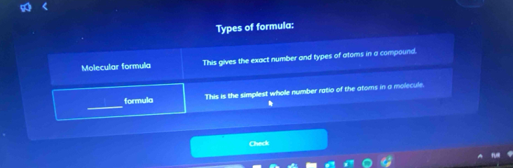 Types of formula: 
Molecular formula This gives the exact number and types of atoms in a compound. 
_ 
formula This is the simplest whole number ratio of the atoms in a molecule. 
A 
Check