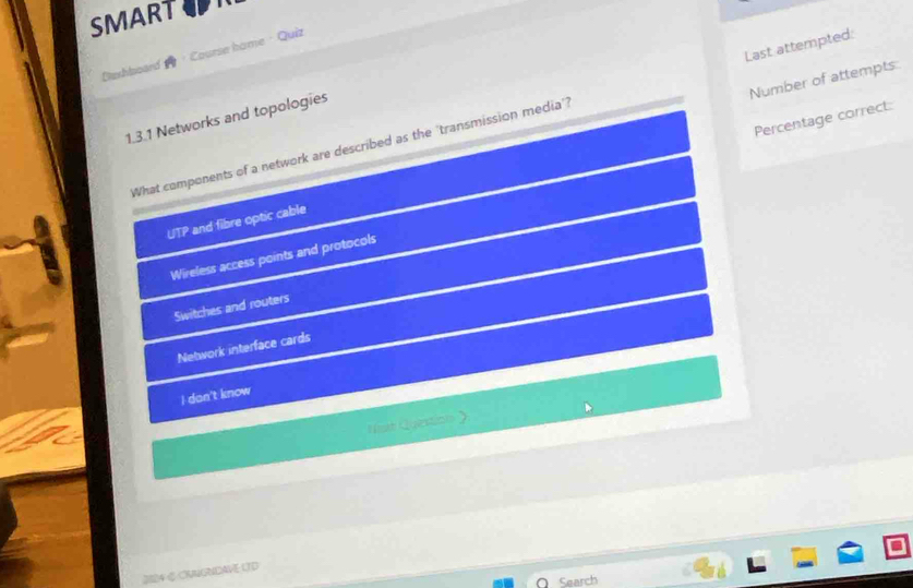 SMART
Berhlsoard Course hame · Quiz
Number of attempts
1.3.1 Networks and topologies
What components of a network are described as the 'transmission media'? Last attempted:
Percentage correct:
UTP and fibre optic cable
Wireless access points and protocols
Switches and routers
Network interface cards
I dan't know
Nst Question
2124 & CNNGNDAVE LTD
Search