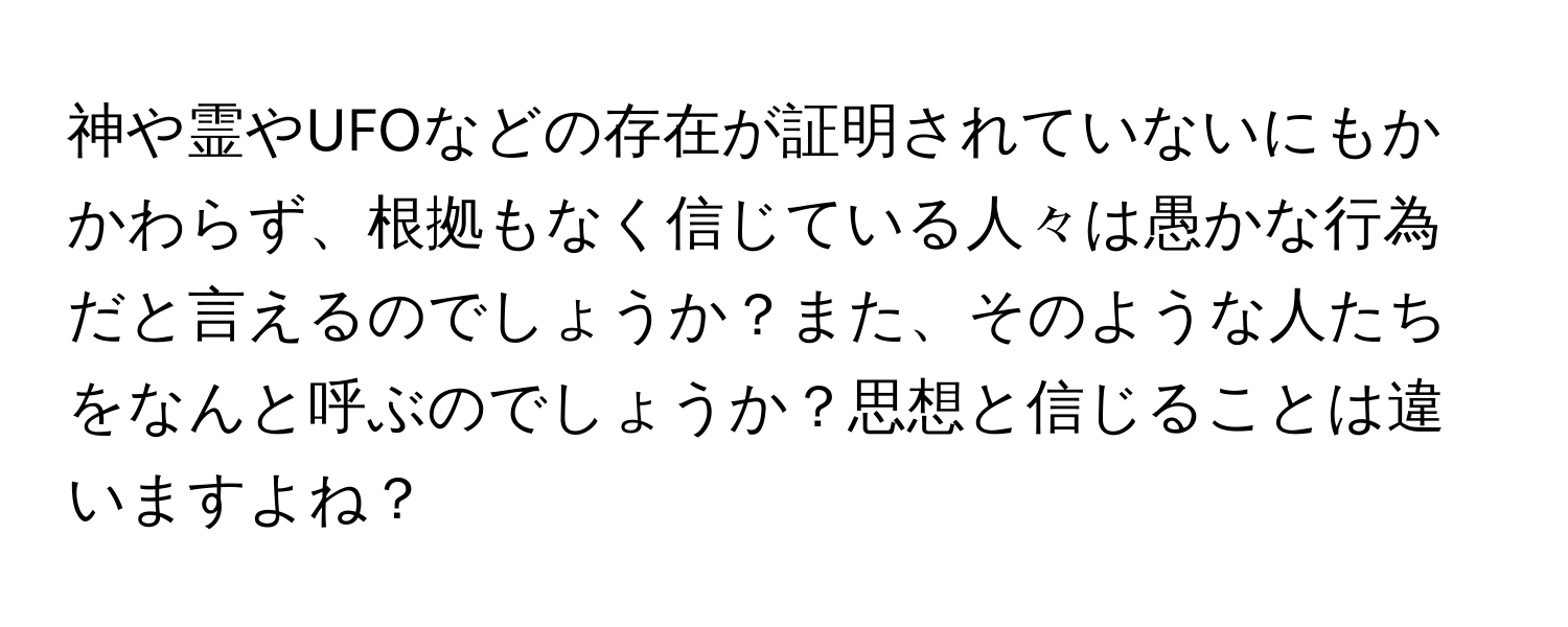 神や霊やUFOなどの存在が証明されていないにもかかわらず、根拠もなく信じている人々は愚かな行為だと言えるのでしょうか？また、そのような人たちをなんと呼ぶのでしょうか？思想と信じることは違いますよね？