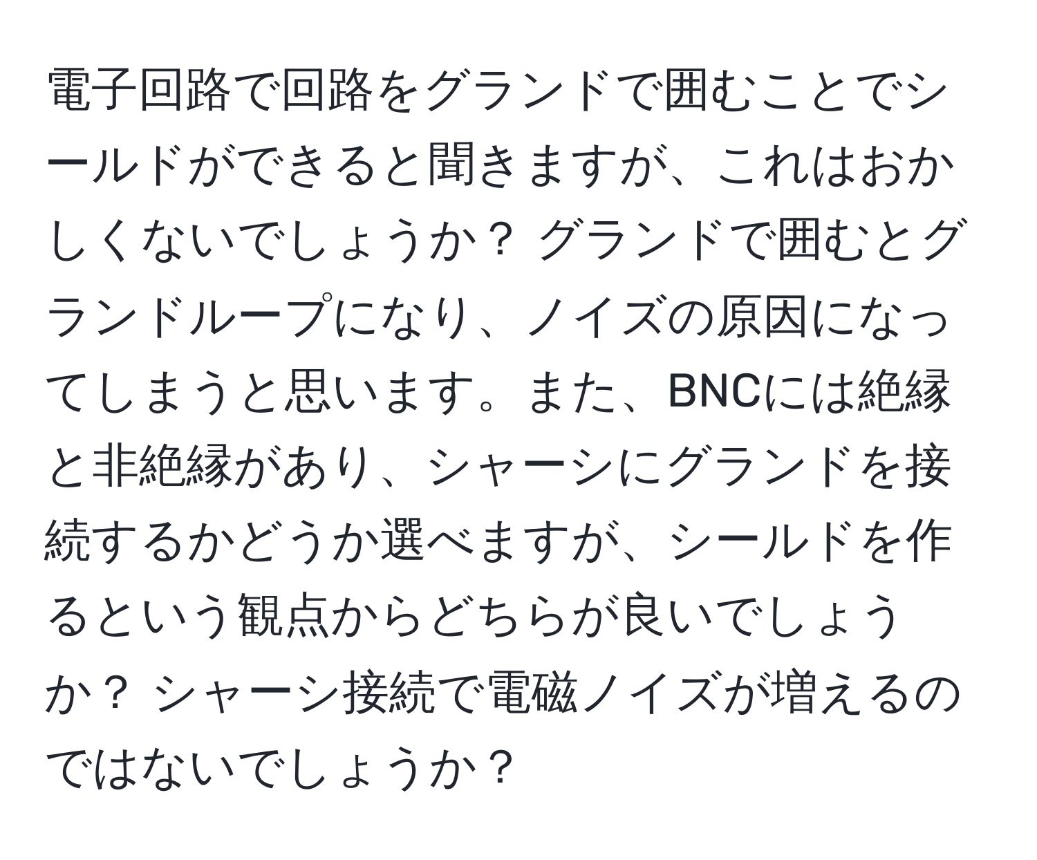 電子回路で回路をグランドで囲むことでシールドができると聞きますが、これはおかしくないでしょうか？ グランドで囲むとグランドループになり、ノイズの原因になってしまうと思います。また、BNCには絶縁と非絶縁があり、シャーシにグランドを接続するかどうか選べますが、シールドを作るという観点からどちらが良いでしょうか？ シャーシ接続で電磁ノイズが増えるのではないでしょうか？