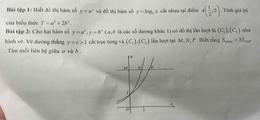 Bài tập 1: Biết đồ thị hàm số y=a^x và đồ thị hàm số y=log _bx cắt nhau tại điểm A( 1/2 ;2). Tính giá trị 
của biểu thức T=a^2+2b^2. 
Bài tập 2: Cho hai hàm số y=a^x, y=b^x ( a, b là các số dương khác 1) có đồ thị lần lượt là (C_1), (C_2) như 
hình vẽ. Vẽ đường thẳng y=c>1 cắt trục tung và (C_1),(C_2) lần lượt tại M, N, P. Biết rằng S_OMN=3S_ONP. Tim mối liên hệ giữa a và b.