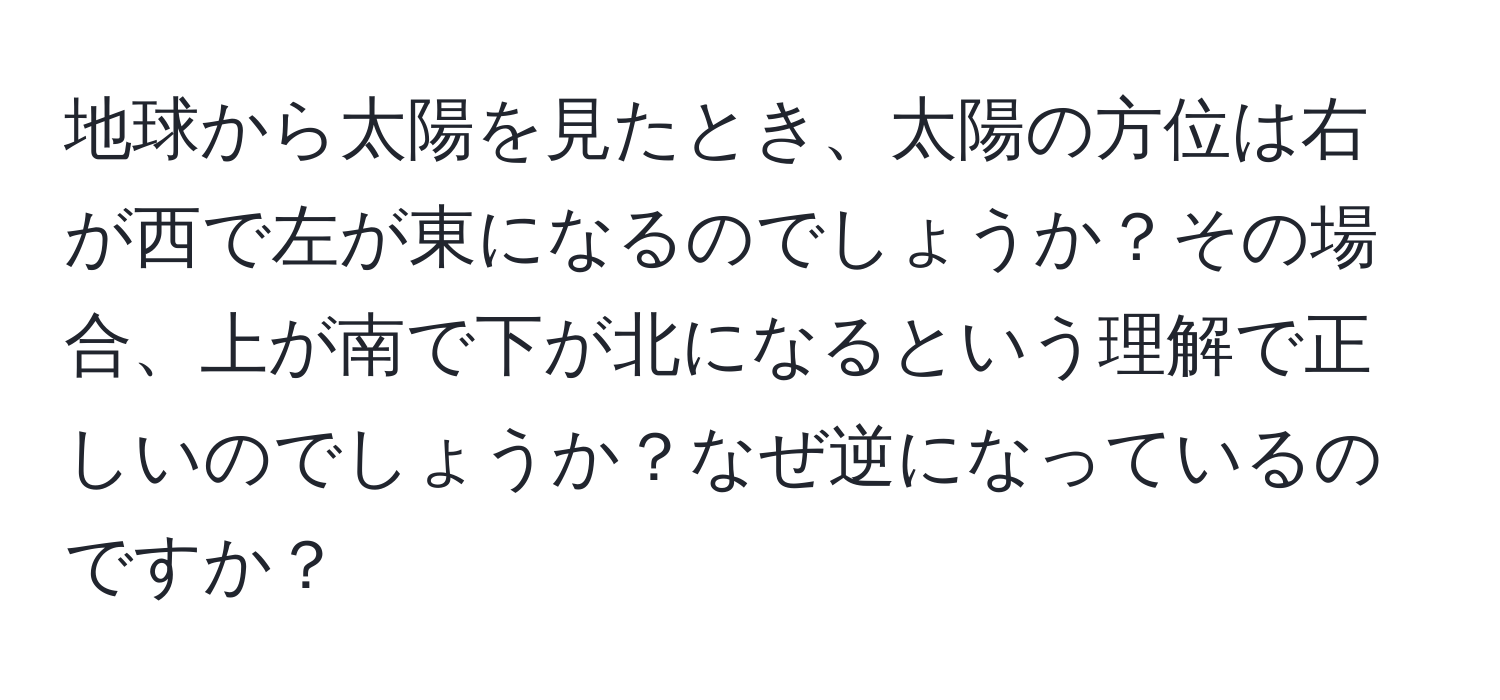 地球から太陽を見たとき、太陽の方位は右が西で左が東になるのでしょうか？その場合、上が南で下が北になるという理解で正しいのでしょうか？なぜ逆になっているのですか？