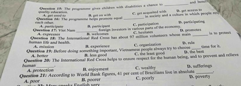 and ben 
quality education. Question 15: The programme gives children with disabilities a chance to
_
A. get used to B. get on with
C. get acquaited with D. get access to
Question 16: The programme helps promote equal _in society and a culture in which people res,
each other.
A. participate B. participant C. participation D. participating
Question 17: Viet Nam _foreign investors in various parts of the economy.
A. expresses B. welcomes C. hesitates D. promotes
Question 18: The International Red Cross has about 97 million volunteers whose main _is to protect
human life and health. D. rule
A. mission B. experience C. organization
Question 19: Before doing something important, Vietnamese people always try to choose _time for it.
A. better B. less good C. the least good D. the best
Question 20: The International Red Cross helps to ensure respect for the human being, and to prevent and relieve
human_ . D. sufferings
A. protection B. enjoyment C. wealthy
Question 21: According to World Bank figures, 41 per cent of Brazilians live in absolute_ ,
A. poor B. poorer C. poorly D. poverty
speaks English ver