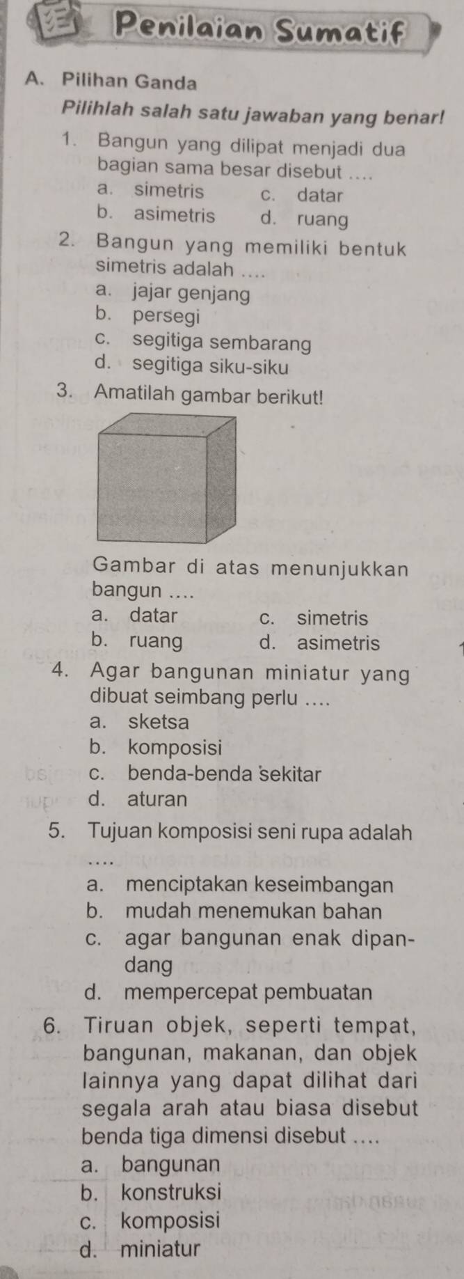 Penilaian Sumatif
A、 Pilihan Ganda
Pilihlah salah satu jawaban yang benar!
1. Bangun yang dilipat menjadi dua
bagian sama besar disebut ....
a. simetris c. datar
b. asimetris d. ruang
2. Bangun yang memiliki bentuk
simetris adalah ....
a. jajar genjang
b. persegi
c. segitiga sembarang
d. segitiga siku-siku
3. Amatilah gambar berikut!
Gambar di atas menunjukkan
bangun ....
a. datar c. simetris
bù ruang d. asimetris
4. Agar bangunan miniatur yang
dibuat seimbang perlu ....
a. sketsa
b. komposisi
c. benda-benda sekitar
d. aturan
5. Tujuan komposisi seni rupa adalah
a. menciptakan keseimbangan
b. mudah menemukan bahan
c. agar bangunan enak dipan-
dang
d. mempercepat pembuatan
6. Tiruan objek, seperti tempat,
bangunan, makanan, dan objek
lainnya yang dapat dilihat dari
segala arah atau biasa disebut
benda tiga dimensi disebut ....
a. bangunan
b. konstruksi
c. komposisi
d. miniatur