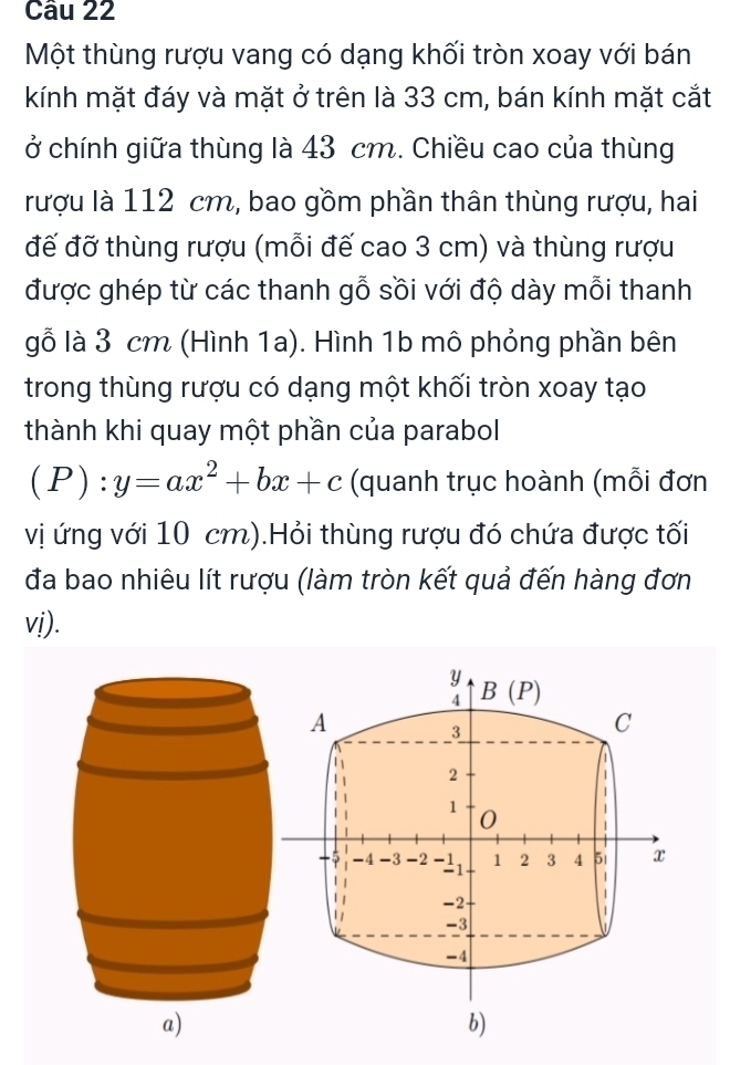 Một thùng rượu vang có dạng khối tròn xoay với bán 
kính mặt đáy và mặt ở trên là 33 cm, bán kính mặt cắt 
ở chính giữa thùng là 43 cm. Chiều cao của thùng 
rượu là 112 cm, bao gồm phần thân thùng rượu, hai 
đế đỡ thùng rượu (mỗi đế cao 3 cm) và thùng rượu 
được ghép từ các thanh gỗ sồi với độ dày mỗi thanh 
gỗ là 3 cm (Hình 1a). Hình 1b mô phỏng phần bên 
trong thùng rượu có dạng một khối tròn xoay tạo 
thành khi quay một phần của parabol
(P):y=ax^2+bx+c (quanh trục hoành (mỗi đơn 
vị ứng với 10 cm).Hỏi thùng rượu đó chứa được tối 
đa bao nhiêu lít rượu (làm tròn kết quả đến hàng đơn 
vị).
y B(P)
4
A
3
C 
| 
a 
| 2
1
1 0 1
-4 -3 -2 -1 1 2 3 4 5i x
-1
1
-2
1
-3
-4
b)