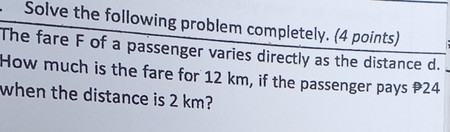 Solve the following problem completely. (4 points) 
The fare F of a passenger varies directly as the distance d. 
How much is the fare for 12 km, if the passenger pays 24
when the distance is 2 km?