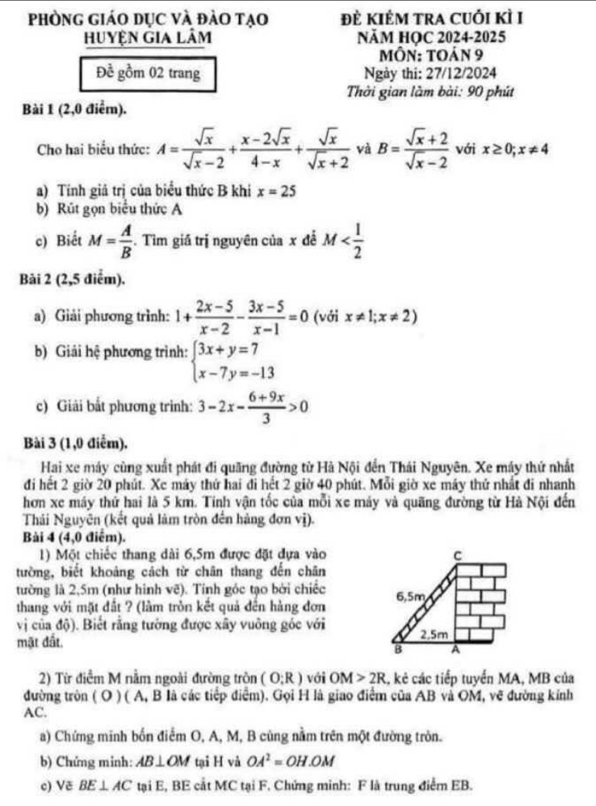 phòng giáo Dục và đào tạo ĐÈ KIÊM TRA CUÓi KÌ I
Huyện gia Lâm NăM HỌC 2024-2025
Môn: toán 9
Để gồm 02 trang Ngày thi: 27/12/2024
Thời gian làm bài: 90 phút
Bài 1 (2,0 điểm).
Cho hai biểu thức: A= sqrt(x)/sqrt(x)-2 + (x-2sqrt(x))/4-x + sqrt(x)/sqrt(x)+2  và B= (sqrt(x)+2)/sqrt(x)-2  với x≥ 0;x!= 4
a) Tính giả trị của biểu thức B khi x=25
b) Rút gọn biểu thức A
c) Biết M= A/B . Tìm giá trị nguyên của x để M
Bài 2 (2,5 điểm).
a) Giải phương trình: 1+ (2x-5)/x-2 - (3x-5)/x-1 =0 (với x!= 1;x!= 2)
b) Giải hệ phương trình: beginarrayl 3x+y=7 x-7y=-13endarray.
c) Giải bất phương trình: 3-2x- (6+9x)/3 >0
Bài 3 (1,0 điểm).
Hai xe máy cùng xuất phát đi quãng đường từ Hà Nội đến Thái Nguyên. Xe máy thứ nhất
đi hết 2 giờ 20 phút. Xe máy thứ hai đi hết 2 giờ 40 phút. Mỗi giờ xe máy thứ nhất đi nhanh
hơn xe máy thứ hai là 5 km. Tính vận tốc của mỗi xe máy và quãng đường từ Hà Nội đến
Thái Nguyên (kết quả làm tròn đến hàng đơn vị).
Bài 4 (4,0 điểm).
1) Một chiếc thang dài 6,5m được đặt đựa vào
tường, biết khoảng cách từ chân thang đến chân
tường là 2,5m (như hình vẽ). Tính góc tạo bởi chiếc
thang với mặt đất ? (làm tròn kết quả đến hàng đơn
vị của độ). Biết rằng tướng được xây vuỡng gốc với
mật đất.
2) Từ điểm M nằm ngoài đường tròn (O;R) với OM>2R , kẻ các tiếp tuyển MA, MB của
đường tròn ( O ) ( A, B là các tiếp điểm). Gọi H là giao điểm của AB và OM, vẽ đường kính
AC.
a) Chứng minh bốn điểm O, A, M, B cũng nằm trên một đường tròn.
b) Chứng minh: AB⊥ OM tại H và OA^2=OH.OM
c) Vẽ BE⊥ AC tại E, BE cắt MC tại F. Chứng minh: F là trung điểm EB.