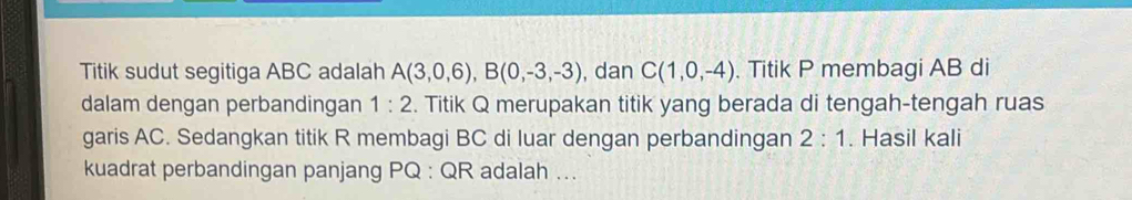 Titik sudut segitiga ABC adalah A(3,0,6), B(0,-3,-3) , dan C(1,0,-4). Titik P membagi AB di 
dalam dengan perbandingan 1:2. Titik Q merupakan titik yang berada di tengah-tengah ruas 
garis AC. Sedangkan titik R membagi BC di luar dengan perbandingan 2:1. Hasil kali 
kuadrat perbandingan panjang PQ : QR adalah ...