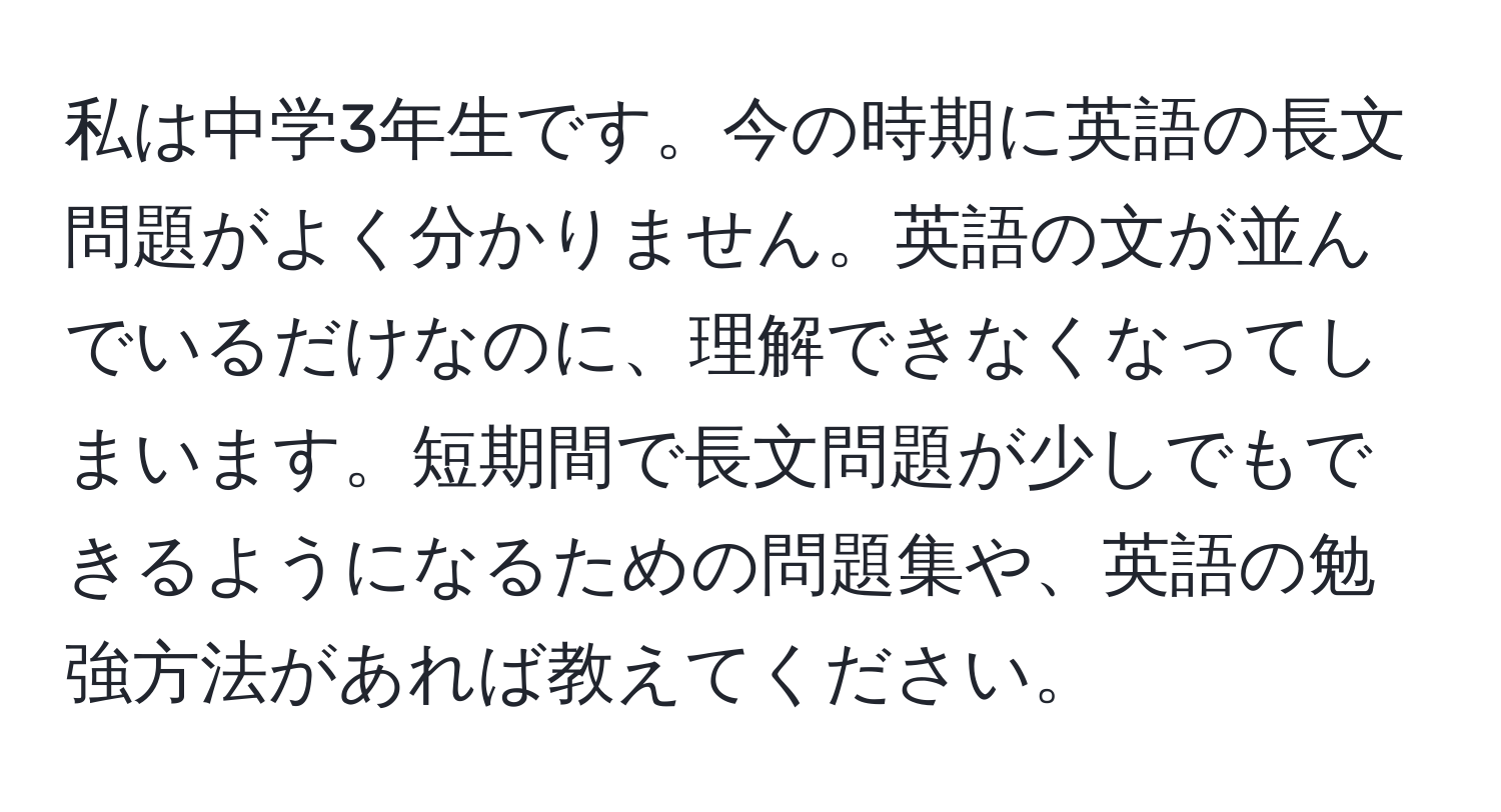 私は中学3年生です。今の時期に英語の長文問題がよく分かりません。英語の文が並んでいるだけなのに、理解できなくなってしまいます。短期間で長文問題が少しでもできるようになるための問題集や、英語の勉強方法があれば教えてください。