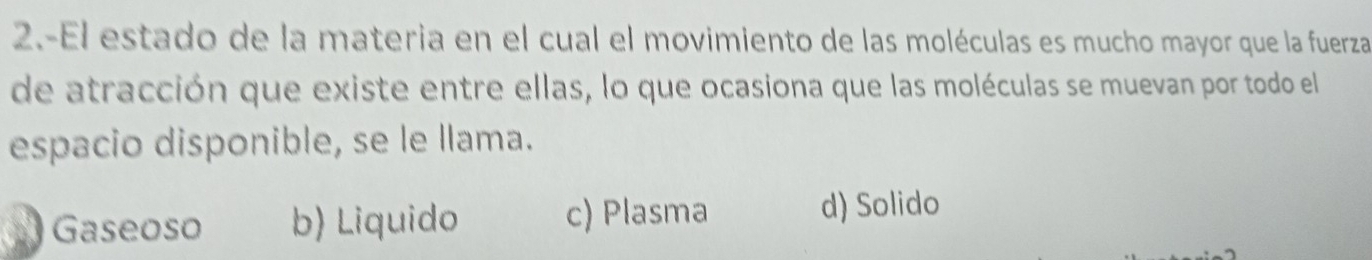 2.-El estado de la materia en el cual el movimiento de las moléculas es mucho mayor que la fuerza
de atracción que existe entre ellas, lo que ocasiona que las moléculas se muevan por todo el
espacio disponible, se le llama.
Gaseoso b) Liquido c) Plasma
d) Solido