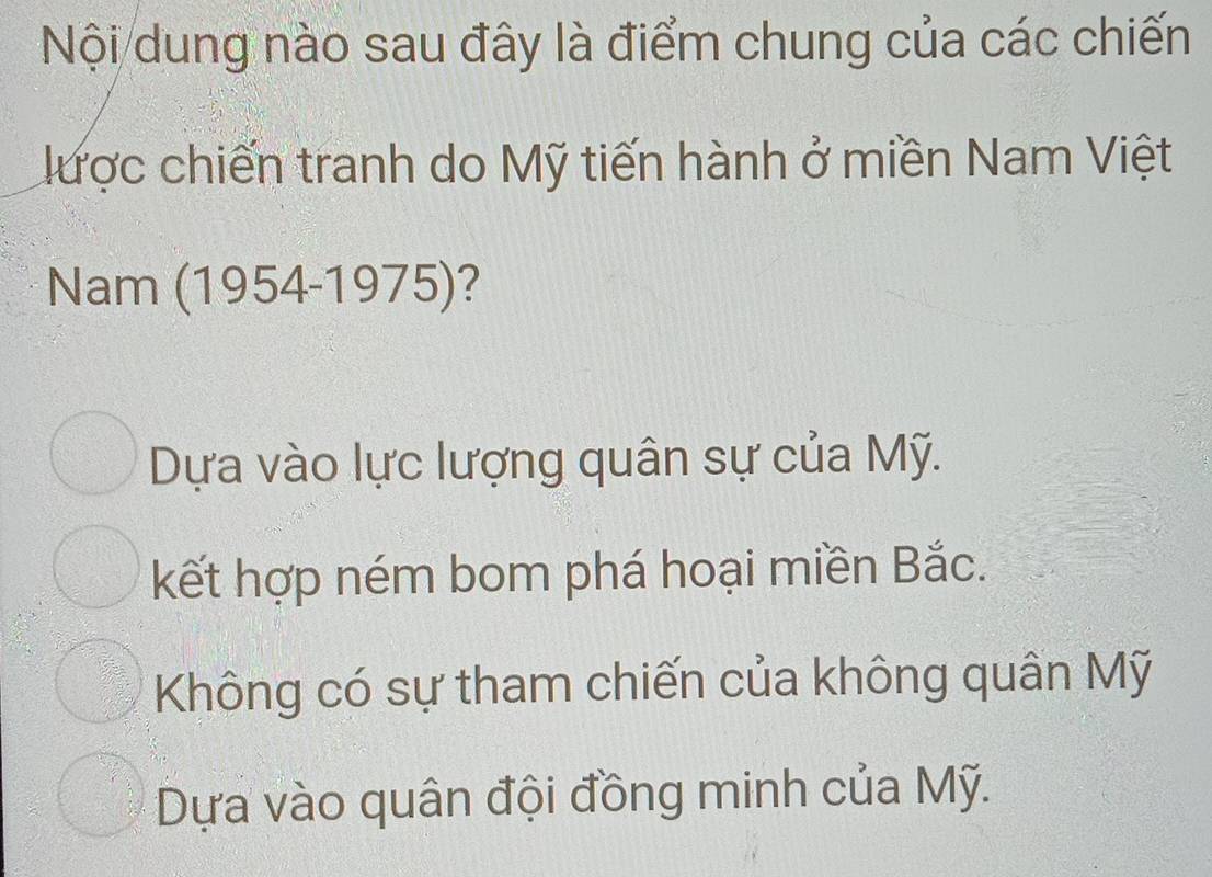 Nội dung nào sau đây là điểm chung của các chiến
được chiến tranh do Mỹ tiến hành ở miền Nam Việt
Nam (1954-1975)?
Dựa vào lực lượng quân sự của Mỹ.
kết hợp ném bom phá hoại miền Bắc.
Không có sự tham chiến của không quân Mỹ
Dựa vào quân đội đồng minh của Mỹ.