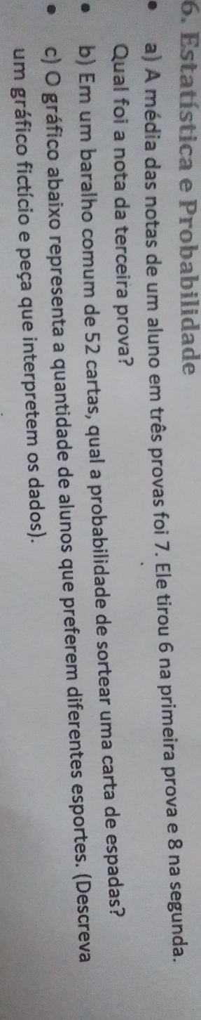 Estatística e Probabilidade 
a) A média das notas de um aluno em três provas foi 7. Ele tirou 6 na primeira prova e 8 na segunda. 
Qual foi a nota da terceira prova? 
b) Em um baralho comum de 52 cartas, qual a probabilidade de sortear uma carta de espadas? 
c) O gráfico abaixo representa a quantidade de alunos que preferem diferentes esportes. (Descreva 
um gráfico fictício e peça que interpretem os dados).