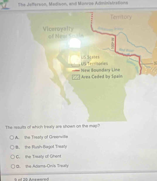 The Jefferson, Madison, and Monroe Administrations
32
The results of which treaty are shown on the map?
A. the Treaty of Greenville
B. the Rush-Bagot Treaty
C. the Treaty of Ghent
D. the Adams-Onis Treaty
9 of 20 Answered