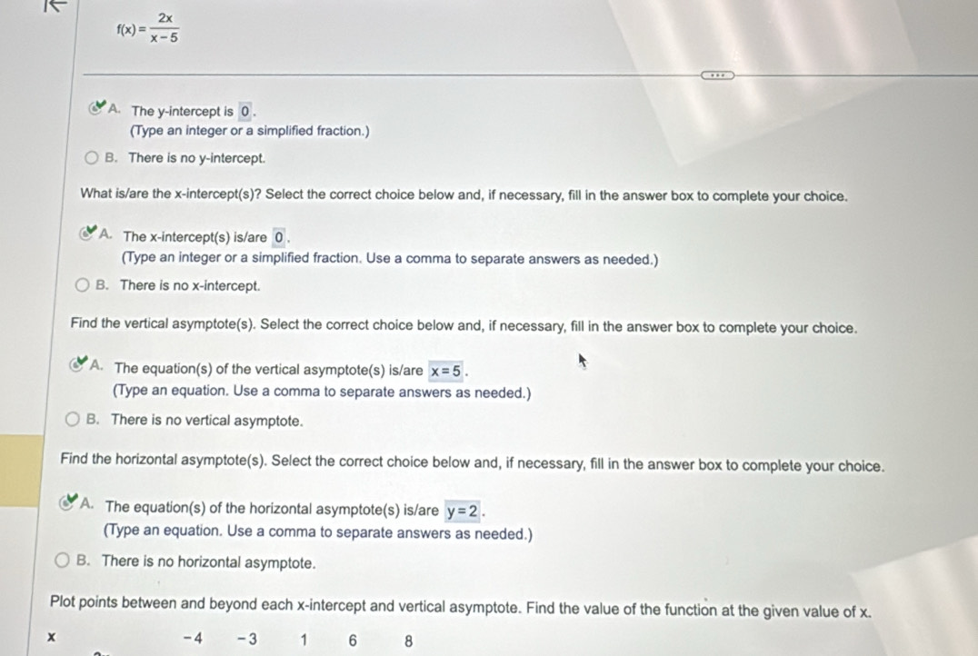 f(x)= 2x/x-5 
A. The y-intercept is 0. 
(Type an integer or a simplified fraction.)
B. There is no y-intercept.
What is/are the x-intercept(s)? Select the correct choice below and, if necessary, fill in the answer box to complete your choice.
A. The x-intercept(s) is/are 0. 
(Type an integer or a simplified fraction. Use a comma to separate answers as needed.)
B. There is no x-intercept.
Find the vertical asymptote(s). Select the correct choice below and, if necessary, fill in the answer box to complete your choice.
A. The equation(s) of the vertical asymptote(s) is/are x=5. 
(Type an equation. Use a comma to separate answers as needed.)
B. There is no vertical asymptote.
Find the horizontal asymptote(s). Select the correct choice below and, if necessary, fill in the answer box to complete your choice.
A. The equation(s) of the horizontal asymptote(s) is/are y=2. 
(Type an equation. Use a comma to separate answers as needed.)
B. There is no horizontal asymptote.
Plot points between and beyond each x-intercept and vertical asymptote. Find the value of the function at the given value of x.
x
-4 -3 1 6 8