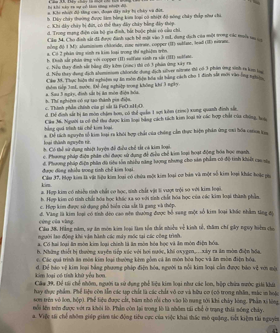 Cầu 33. Dảy chấy là một chi tiếi trong ca
bị khi xảy ra sự cố lăm tăng nhiệt độ.
a. Khi nhiệt độ tăng cao, đoạn dãy này bị chảy và đứt.
b. Dây chảy thưởng được làm bằng kim loại có nhiệt độ nóng chảy thắp như chì
c. Khi dây chày bị đứt, có thể thay dây chảy bằng dây thép.
d. Trong mạng điện của hộ gia đình, bắt buộc phải có cầu chì.
Câu 34. Cho đinh sắt đã được đánh sạch bề mặt vào 3 mL dung dịch của một trong các muôi tau (c
nổng độ I M): aluminium chloride, zinc nitrate, copper (II) sulfate, lead (II) nitrate.
a. Có 2 phản ứng sinh ra kim loại trong thí nghiệm trên.
b. Đinh sắt phản ứng với copper (II) sulfate sinh ra sắt (III) sulfate.
c. Nếu thay đinh sắt bằng dây kẽm (zinc) thì có 3 phản ứng xảy ra.
d. Nếu thay dung dịch aluminium chloride dung dịch silver nitrate thì có 3 phản ứng sinh ra kim lu
Câu 35. Thực hiện thí nghiệm sự ăn mòn điện hóa sắt bằng cách cho 1 đinh sắt mới vào ống nghiệm,
thêm tiếp 3mL nước. Để ống nghiệp trong không khí 3 ngày.
a. Sau 3 ngày, đinh sắt bị ăn mòn điện hóa.
b. Thí nghiệm có sự tạo thành pin điện.
c. Thành phần chính của gi sắt là FeO.nH₂O.
d. Đề đình sắt bị ăn mòn chậm hơn, có thể quản 1 sợi kẽm (zinc) xung quanh đinh sắt.
Câu 36. Người ta có thể thu được kim loại bằng cách tách kim loại từ các hợp chất của chúng, hoặc
bằng quá trình tái chế kim loại.
a. Để tách nguyên tố kim loại ra khỏi hợp chất của chúng cần thực hiện phản ứng oxỉ hóa cation kim
loại thành nguyên tử.
b. Có thể sử dụng nhiệt luyện đề điều chế tất cả kim loại.
c. Phương pháp điện phân chỉ được sử dụng đề điều chế kim loại hoạt động hóa học mạnh.
d. Phương pháp điện phân dù tiêu tổn nhiều năng lượng nhưng cho sản phẩm có độ tinh khiết cao văa
được dùng nhiều trong tinh chế kim loại.
Câu 37. Hợp kim là vật liệu kim loại có chứa một kim loại cơ bản và một số kim loại khác hoặc phi
kim.
a. Hợp kim có nhiều tính chất cơ học, tính chất vật li vượt trội so với kim loại.
b. Hợp kim có tính chất hóa học khác xa so với tính chất hóa học của các kim loại thành phần.
c. Hợp kim được sử dụng phổ biển của sắt là gang và thép.
d. Vàng là kim loại có tính dẻo cao nên thường được bổ sung một số kim loại khác nhằm tăng độ
cứng của vàng.
Câu 38. Hằng năm, sự ăn mòn kim loại làm tổn thất nhiều về kinh tế, thâm chí gây nguy hiểm cho
người lao động khi vận hành các máy móc tại các công trình.
a. Có hai loại ăn mòn kim loại chính là ăn mòn hóa học và ăn mòn điện hóa.
b. Những thiết bị thường xuyên tiếp xúc với hơi nước, khí oxygen,.xảy ra ăn mòn điện hóa.
c. Các quá trình ăn mòn kim loại thường kèm gồm cả ăn mòn hóa học và ăn mòn điện hóa.
d. Để bão vệ kim loại bằng phương pháp điện hóa, người ta nổi kim loại cần được bảo vệ với một
kim loại có tính khử yểu hơn.
Câu 39. Đề tái chế nhôm, người ta sử dụng phế liệu kim loại như các lon, hộp chứa nước giải khát
hay thực phẩm. Phế liệu còn lẫn các tạp chất là các chất vô cơ và hữu cơ (có trong nhãn, mác in hoặc
sơn trên vỏ lon, hộp). Phế liệu được cắt, bãm nhỏ rồi cho vào lò nung tới khi chảy lỏng. Phần xỉ lỏng,
nổi lên trên được vớt ra khỏi lò. Phần còn lại trong lò là nhôm tái chế ở trạng thái nóng chảy.
a. Việc tái chế nhôm giúp giám tác động tiêu cực của việc khai thác mỏ quặng, tiết kiệm tài nguyên
4