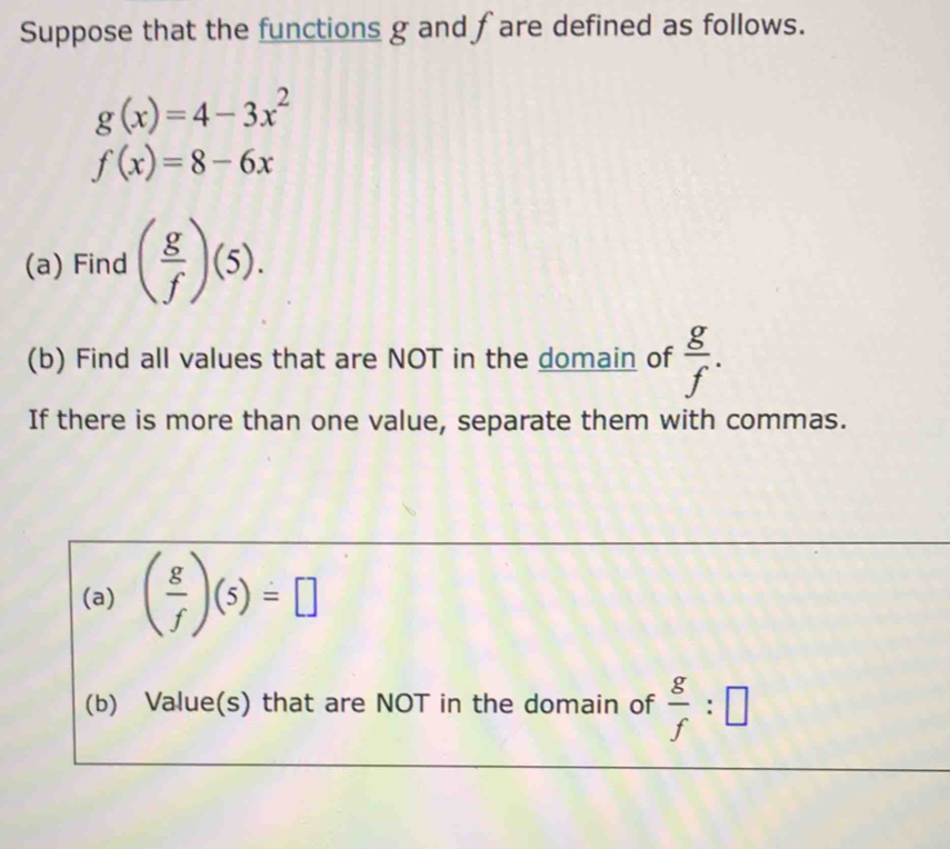 Suppose that the functions g and fare defined as follows.
g(x)=4-3x^2
f(x)=8-6x
(a) Find ( g/f )(5). 
(b) Find all values that are NOT in the domain of  g/f . 
If there is more than one value, separate them with commas. 
(a) ( g/f )(5)=□
(b) Value(s) that are NOT in the domain of  g/f :□