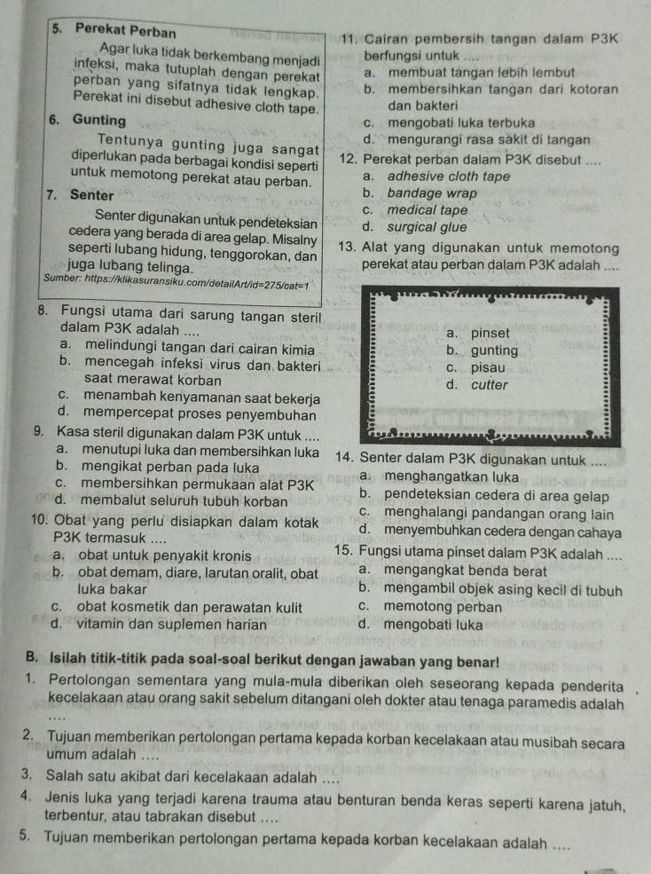 Perekat Perban
11. Cairan pembersih tangan dalam P3K
Agar luka tidak berkembang menjadi
berfungsi untuk
infeksi, maka tutuplah dengan perekat a. membuat tangan lebih lembut
perban yang sifatnya tidak lengkap.
b. membersihkan tangan dari kotoran
Perekat ini disebut adhesive cloth tape.
dan bakteri
6. Gunting c. mengobati luka terbuka
Tentunya gunting juga sangat d. mengurangi rasa sàkit di tangan
diperlukan pada berbagai kondisi seperti 12. Perekat perban dalam P3K disebut ....
a. adhesive cloth tape
untuk memotong perekat atau perban. b. bandage wrap
7. Senter
c. medical tape
Senter digunakan untuk pendeteksian d. surgical glue
cedera yang berada di area gelap. Misalny
seperti lubang hidung, tenggorokan, dan 13. Alat yang digunakan untuk memotong
juga lubang telinga. perekat atau perban dalam P3K adalah ....
Sumber: https://klikasuransiku.com/detailArt/id=275/cat=1
8. Fungsi utama dari sarung tangan steril
dalam P3K adalah .... a. pinset
a. melindungi tangan dari cairan kimia b. gunting
b. mencegah infeksi virus dan bakteri c. pisau
saat merawat korban d. cutter
c. menambah kenyamanan saat bekerja
d. mempercepat proses penyembuhan
9. Kasa steril digunakan dalam P3K untuk ....
a. menutupi luka dan membersihkan luka 14. Senter dalam P3K digunakan untuk ....
b. mengikat perban pada luka a. menghangatkan luka
c. membersihkan permukaan alat P3K b. pendeteksian cedera di area gelap
d. membalut seluruh tubuh korban c. menghalangi pandangan orang lain
10. Obat yang perlu disiapkan dalam kotak d. menyembuhkan cedera dengan cahaya
P3K termasuk ....
a. obat untuk penyakit kronis 15. Fungsi utama pinset dalam P3K adalah ....
b. obat demam, diare, larutan oralit, obat a. mengangkat benda berat
luka bakar b. mengambil objek asing kecil di tubuh
c. obat kosmetik dan perawatan kulit c. memotong perban
d. vitamin dan suplemen harian d. mengobati luka
B. Isilah titik-titik pada soal-soal berikut dengan jawaban yang benar!
1. Pertolongan sementara yang mula-mula diberikan oleh seseorang kepada penderita
kecelakaan atau orang sakit sebelum ditangani oleh dokter atau tenaga paramedis adalah
2. Tujuan memberikan pertolongan pertama kepada korban kecelakaan atau musibah secara
umum adalah ....
3. Salah satu akibat dari kecelakaan adalah …
4. Jenis luka yang terjadi karena trauma atau benturan benda keras seperti karena jatuh,
terbentur, atau tabrakan disebut ....
5. Tujuan memberikan pertolongan pertama kepada korban kecelakaan adalah ....