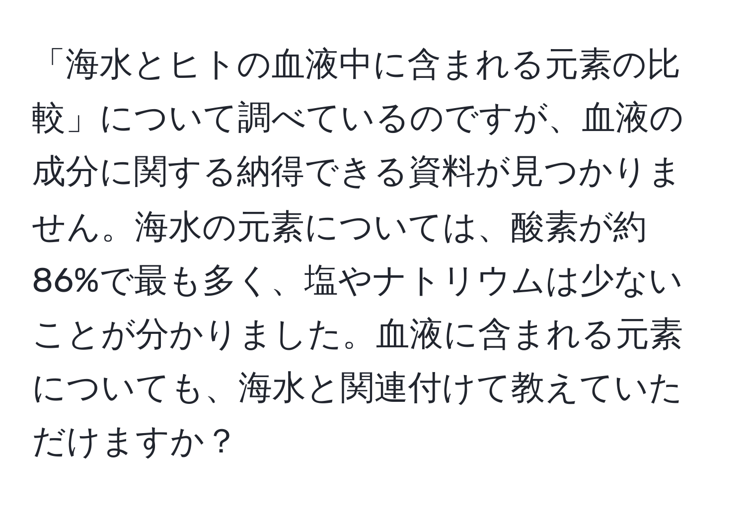 「海水とヒトの血液中に含まれる元素の比較」について調べているのですが、血液の成分に関する納得できる資料が見つかりません。海水の元素については、酸素が約86%で最も多く、塩やナトリウムは少ないことが分かりました。血液に含まれる元素についても、海水と関連付けて教えていただけますか？