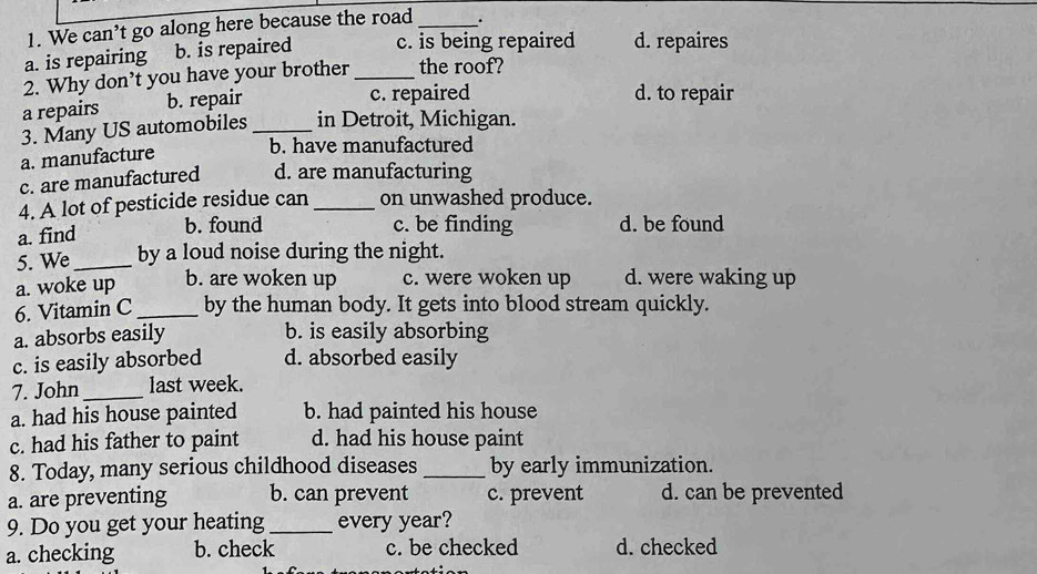 We can’t go along here because the road _.
a. is repairing b. is repaired c. is being repaired d. repaires
2. Why don’t you have your brother _the roof?
a repairs b. repair
c. repaired d. to repair
3. Many US automobiles _in Detroit, Michigan.
a. manufacture
b. have manufactured
c. are manufactured d. are manufacturing
4. A lot of pesticide residue can_ on unwashed produce.
a. find
b. found c. be finding d. be found
5. We _by a loud noise during the night.
a. woke up b. are woken up c. were woken up d. were waking up
6. Vitamin C_ by the human body. It gets into blood stream quickly.
a. absorbs easily b. is easily absorbing
c. is easily absorbed d. absorbed easily
7. John_ last week.
a. had his house painted b. had painted his house
c. had his father to paint d. had his house paint
8. Today, many serious childhood diseases _by early immunization.
a. are preventing b. can prevent c. prevent d. can be prevented
9. Do you get your heating_ every year?
a. checking b. check c. be checked d. checked