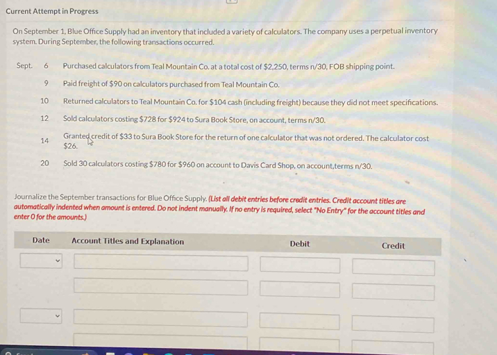 Current Attempt in Progress 
On September 1, Blue Office Supply had an inventory that included a variety of calculators. The company uses a perpetual inventory 
system. During September, the following transactions occurred. 
Sept. 6 Purchased calculators from Teal Mountain Co. at a total cost of $2,250, terms n/30, FOB shipping point. 
9 Paid freight of $90 on calculators purchased from Teal Mountain Co. 
10 Returned calculators to Teal Mountain Co. for $104 cash (including freight) because they did not meet specifications. 
12 Sold calculators costing $728 for $924 to Sura Book Store, on account, terms n/30. 
Granted credit of $33 to Sura Book Store for the return of one calculator that was not ordered. The calculator cost 
14 $26. 
20 Sold 30 calculators costing $780 for $960 on account to Davis Card Shop, on account,terms n/30. 
Journalize the September transactions for Blue Office Supply. (List all debit entries before credit entries. Credit account titles are 
automatically indented when amount is entered. Do not indent manually. If no entry is required, select "No Entry" for the account titles and 
enter O for the amounts.) 
Date Account Titles and Explanation Debit Credit
