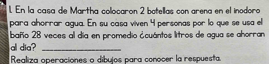 En la casa de Martha colocaron 2 botellas con arena en el inodoro 
para ahorrar agua. En su casa viven 4 personas por lo que se usa el 
baño 28 veces al día en promedio ¿cuántos litros de agua se ahorran 
al día?_ 
Realiza operaciones o dibujos para conocer la respuesta.