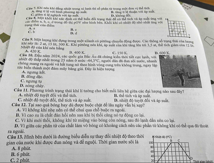 Khi nén khí đẳng nhiệt trong xi lanh thì số phân từ trong một đơn vị thể tích
A. tăng tỉ lệ với bình phương áp suất. B. tăng tỉ lệ thuận với áp suất.
C. giảm tỉ lệ nghịch với áp suất. D. không đổi,
Câu 8. Một khối khí xác định có thể biến đổi trang thái đề có thể tích và áp suất ứng với P.
các điểm a, b, c, d trong đồ thị pOV như hình bên. Khối khí có nhiệt độ nhỏ nhất ứng với b
trạng thái của điểm B. c
A. a
a
C. b D. d o ν
Câu 9. Một lượng khí đựng trong một xilanh có pittông chuyển động được. Các thông số trạng thái của lượng
khí này là: 2 at, 15 lít, 300 K. Khi pittông nén khí, áp suất của khí tăng lên tới 3,5 at, thể tích giảm còn 12 lít.
Nhiệt độ của khí nén bằng
A. 420 K. B. 400 K. C. 150 K. D. 600 K.
Câu 10. Đầu năm 2024, các quốc gia Bắc Âu đã chứng kiến thời tiết cực lạnh, với
nhiệt độ thấp nhất trong 25 năm ở mức -44,3°C , người dân đã đun sôi nước, nhanh
chóng mang ra ngoài và hất tung nó theo hình vòng cung trên không trung, ngay lập
tức biến thành một đám mây băng giá. Đây là hiện tượng
A. ngưng kết.
B. đông đặc.
C. ngưng tụ
D. nóng chảy.
Câu 11. Phương trình trạng thái khí lí tưởng cho biết mối liên hệ giữa các đại lượng nào sau đây?
A. nhiệt độ tuyệt đối và thể tích. B. thể tích và áp suất.
C. nhiệt độ tuyệt đối, thể tích và áp suất. D. nhiệt độ tuyệt đối và áp suất.
Câu 12. Tại sao quả bóng bay dù được buộc chặt đề lâu ngày vẫn bị xẹp?
A. Vì không khí nhẹ nên có thể chui qua chỗ buộc ra ngoài.
B. Vì cao su là chất đàn hồi nên sau khi bị thổi căng nó tự động co lại.
C. Vì khi mới thổi, không khí từ miệng vào bóng còn nóng, sau đó lạnh dần nên co lại.
D. Vì giữa các phân tử của chất làm vỏ bóng có khoảng cách nên các phần tử không khí có thể qua đó thoát
ra ngoài.
Câu 13. Hình bên dưới là đường biểu diễn sự thay đổi nhiệt độ theo thời  Nhiệt độ (t°C)
gian của nước khi được đun nóng và để nguội. Thời gian nước sôi là 100 B C
A. 8 phút.
80
60
B. 6 phút.
40
D
C. 2 phút. 20 Thời gian (phút)