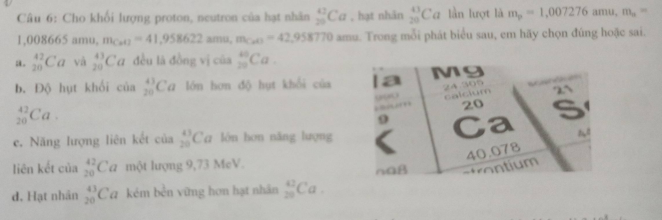 Cho khối lượng proton, neutron của hạt nhân _(25)^(42)Ca , hạt nhân _(20)^(43)Ca lần lượt là m_p=1,007276 an au ,m_n=
1 . 0086 65 amu, m_Cue2=41,958622amu, m_CaO=42,958770 amu. Trong mỗi phát biểu sau, em hãy chọn đúng hoặc sai.
a. _(20)^(42)Ca và _(20)^(43)Ca đều là đồng vị của _(20)^(40)Ca.
b. Độ hụt khối c hat 0a _(20)^(43)Ca lớn hơn độ hụt khổi của
_(20)^(42)Ca.
c. Năng lượng liên kết của _(20)^(43)Ca lón hơn nǎng lượng
liên kết của _(20)^(42)Ca một lượng 9,73 McV.
d, Hạt nhân _(20)^(43)Ca kém bến vững hơn hạt nhân _(20)^(42)Ca.