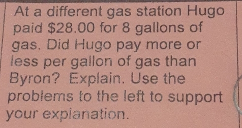 At a different gas station Hugo 
paid $28.00 for 8 gallons of 
gas. Did Hugo pay more or 
less per gallon of gas than 
Byron? Explain. Use the 
problems to the left to support 
your explanation.