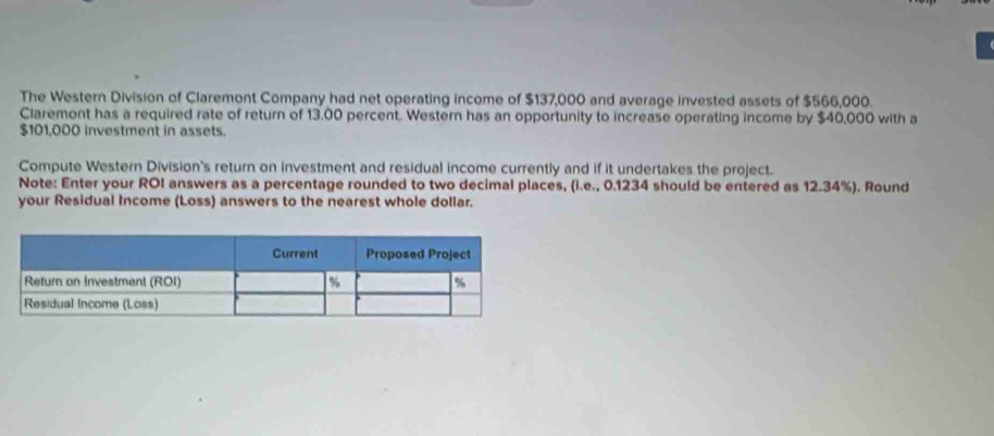 The Western Division of Claremont Company had net operating income of $137,000 and average invested assets of $566,000. 
Claremont has a required rate of return of 13.00 percent. Western has an opportunity to increase operating income by $40,000 with a
$101,000 investment in assets. 
Compute Western Division's return on investment and residual income currently and if it undertakes the project. 
Note: Enter your ROI answers as a percentage rounded to two decimal places, (i.e., 0.1234 should be entered as 12.34%). Round 
your Residual Income (Loss) answers to the nearest whole dollar.