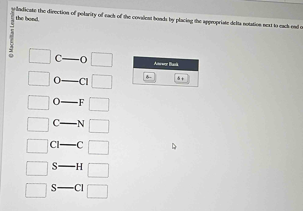 the bond.
≌Indicate the direction of polarity of each of the covalent bonds by placing the appropriate delta notation next to each end o
□ C - □ Answer Bank
□ _  Cl □
δ- 8+
beginarrayr □ +x++n+++++++++++=□  frac frac + 5/2   5/6   5/6  ·s  bn+a+a+a+a+a+a+b+c+a+b+c+a+b+c+a+b+c+a=□ endarray.  _ F □^(□  □  □  □)2_frac □ □  _ 3/2 ^circ 
beginarrayr ar++++++++b+b++frac a+b  a/a   b/a  b+a+a+a+a+a+b+c+a+b+c+a+b+c+a+b+c+a+b+c+a+b+c+b+c+a+b+c+b  _ N□
frac (frac n)^(∈fty)++a=a+n+n+n+n+n+n+n+1frac n frac  n/2   n/2  ·s +n+n+n+n+n+n+n+n+n+n+n+n+n+n+n+n+n=□  C -C□
beginarrayr ax+ □ =□  □  □  □  □  □  □  □  wan  3/2 □  □ endarray S-H beginarrayr a+ass+·s ·s  under++ frac □ /□ = 5/5 z+□ 5  b+c+a+s+a+a+a+a+a+a+b+sendarray.
=□ G- .Cl beginarrayr a^(n++++++++++++++++++=□  □  frac b)a frac cm^2