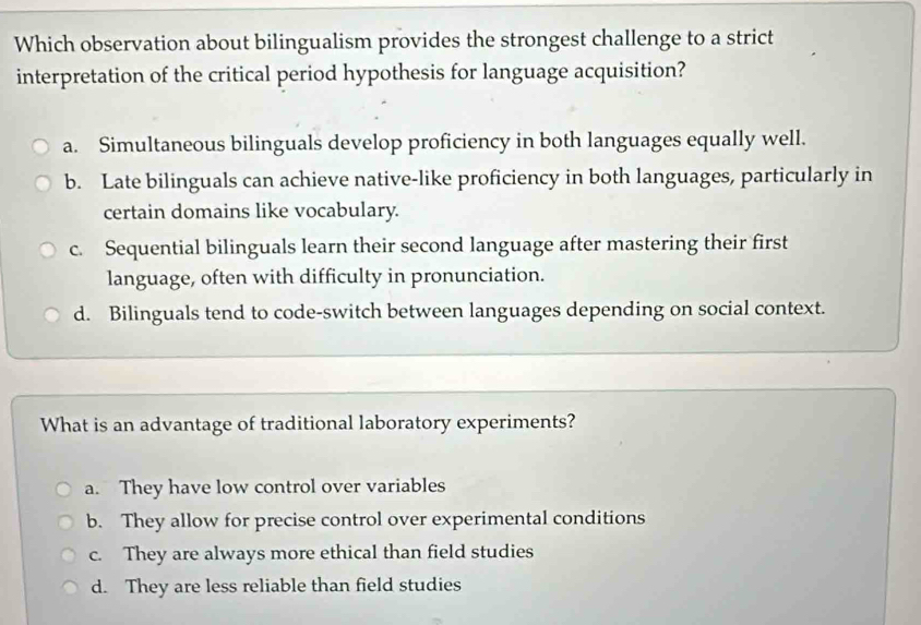 Which observation about bilingualism provides the strongest challenge to a strict
interpretation of the critical period hypothesis for language acquisition?
a. Simultaneous bilinguals develop proficiency in both languages equally well.
b. Late bilinguals can achieve native-like proficiency in both languages, particularly in
certain domains like vocabulary.
c. Sequential bilinguals learn their second language after mastering their first
language, often with difficulty in pronunciation.
d. Bilinguals tend to code-switch between languages depending on social context.
What is an advantage of traditional laboratory experiments?
a. They have low control over variables
b. They allow for precise control over experimental conditions
c. They are always more ethical than field studies
d. They are less reliable than field studies